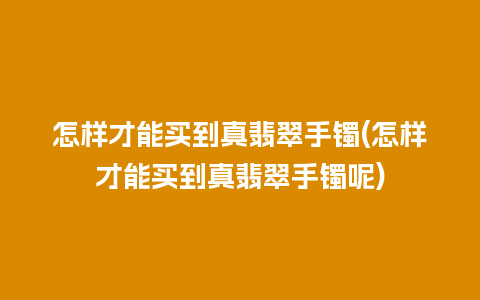 怎样才能买到真翡翠手镯(怎样才能买到真翡翠手镯呢)