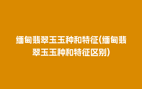 缅甸翡翠玉玉种和特征(缅甸翡翠玉玉种和特征区别)