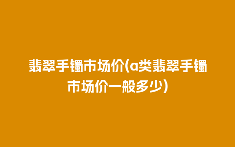 翡翠手镯市场价(a类翡翠手镯市场价一般多少)