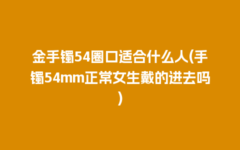 金手镯54圈口适合什么人(手镯54mm正常女生戴的进去吗)