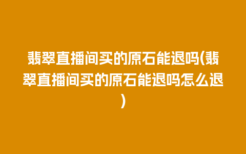 翡翠直播间买的原石能退吗(翡翠直播间买的原石能退吗怎么退)