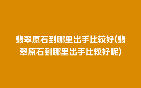 翡翠原石到哪里出手比较好(翡翠原石到哪里出手比较好呢)