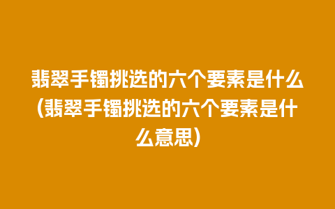 翡翠手镯挑选的六个要素是什么(翡翠手镯挑选的六个要素是什么意思)