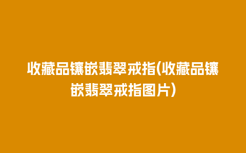 收藏品镶嵌翡翠戒指(收藏品镶嵌翡翠戒指图片)