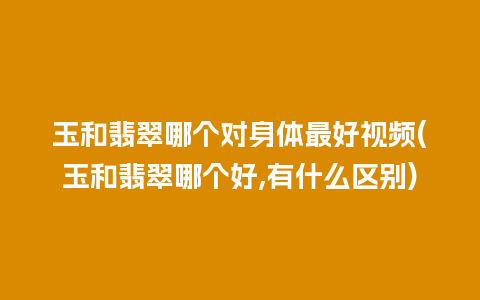 玉和翡翠哪个对身体最好视频(玉和翡翠哪个好,有什么区别)