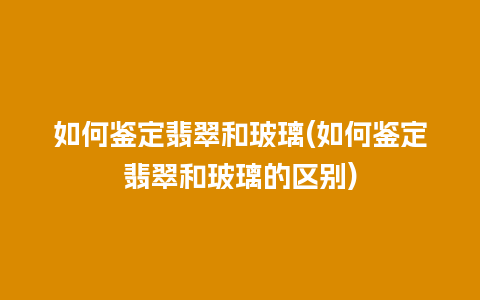 如何鉴定翡翠和玻璃(如何鉴定翡翠和玻璃的区别)