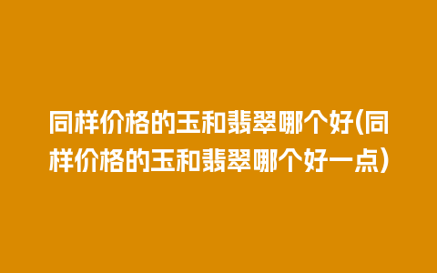 同样价格的玉和翡翠哪个好(同样价格的玉和翡翠哪个好一点)