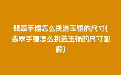 翡翠手镯怎么挑选玉镯的尺寸(翡翠手镯怎么挑选玉镯的尺寸图解)