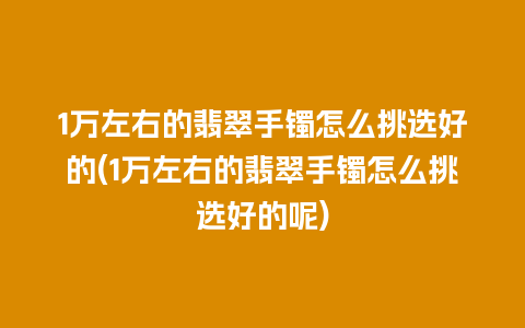 1万左右的翡翠手镯怎么挑选好的(1万左右的翡翠手镯怎么挑选好的呢)