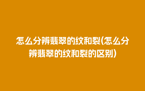 怎么分辨翡翠的纹和裂(怎么分辨翡翠的纹和裂的区别)