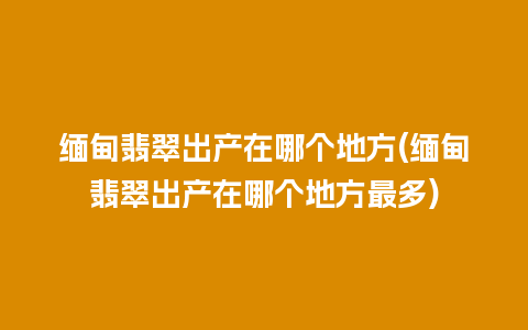 缅甸翡翠出产在哪个地方(缅甸翡翠出产在哪个地方最多)