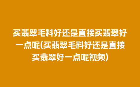 买翡翠毛料好还是直接买翡翠好一点呢(买翡翠毛料好还是直接买翡翠好一点呢视频)