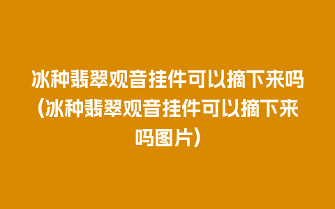 冰种翡翠观音挂件可以摘下来吗(冰种翡翠观音挂件可以摘下来吗图片)