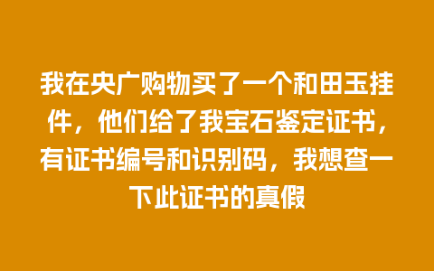 我在央广购物买了一个和田玉挂件，他们给了我宝石鉴定证书，有证书编号和识别码，我想查一下此证书的真假