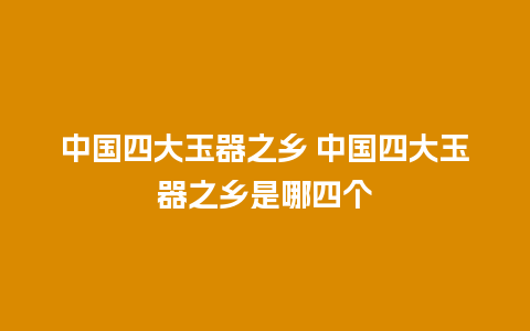 中国四大玉器之乡 中国四大玉器之乡是哪四个