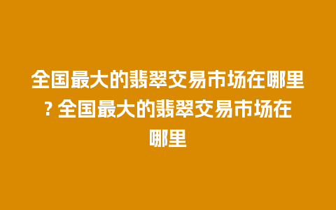 全国最大的翡翠交易市场在哪里? 全国最大的翡翠交易市场在哪里