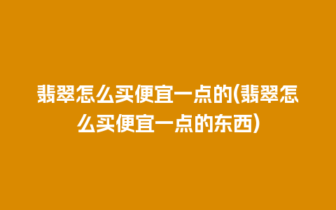 翡翠怎么买便宜一点的(翡翠怎么买便宜一点的东西)