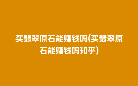 买翡翠原石能赚钱吗(买翡翠原石能赚钱吗知乎)