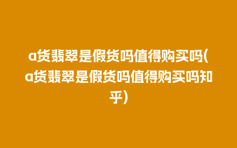 a货翡翠是假货吗值得购买吗(a货翡翠是假货吗值得购买吗知乎)