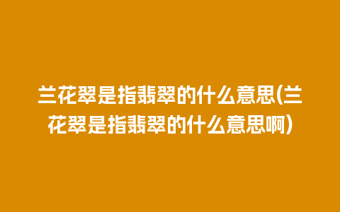 兰花翠是指翡翠的什么意思(兰花翠是指翡翠的什么意思啊)