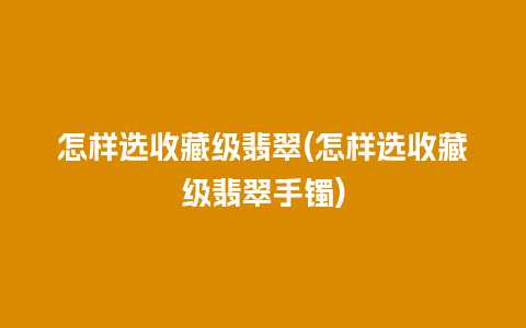 怎样选收藏级翡翠(怎样选收藏级翡翠手镯)