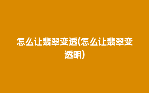 怎么让翡翠变透(怎么让翡翠变透明)