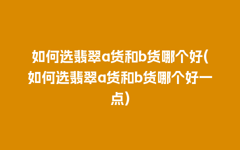 如何选翡翠a货和b货哪个好(如何选翡翠a货和b货哪个好一点)