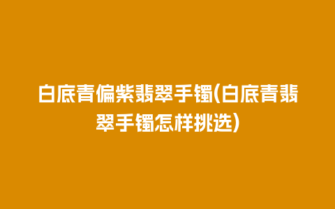 白底青偏紫翡翠手镯(白底青翡翠手镯怎样挑选)