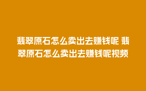 翡翠原石怎么卖出去赚钱呢 翡翠原石怎么卖出去赚钱呢视频