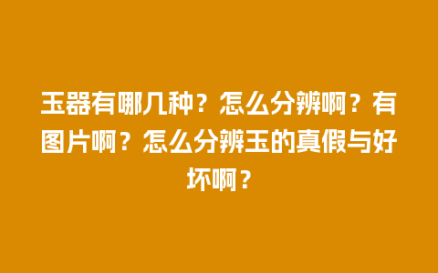 玉器有哪几种？怎么分辨啊？有图片啊？怎么分辨玉的真假与好坏啊？