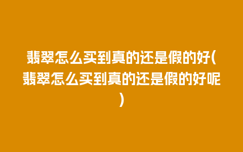 翡翠怎么买到真的还是假的好(翡翠怎么买到真的还是假的好呢)