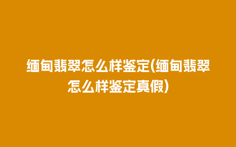 缅甸翡翠怎么样鉴定(缅甸翡翠怎么样鉴定真假)