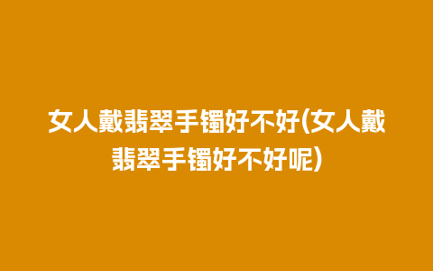 女人戴翡翠手镯好不好(女人戴翡翠手镯好不好呢)