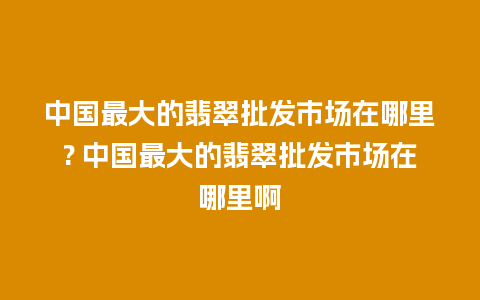 中国最大的翡翠批发市场在哪里? 中国最大的翡翠批发市场在哪里啊