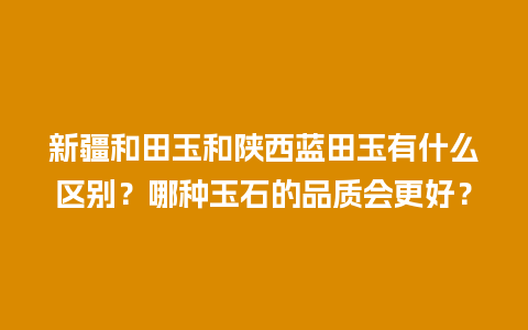 新疆和田玉和陕西蓝田玉有什么区别？哪种玉石的品质会更好？