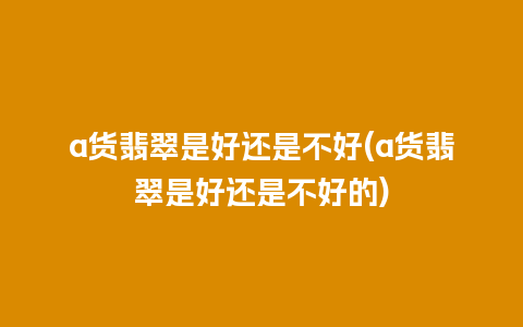 a货翡翠是好还是不好(a货翡翠是好还是不好的)