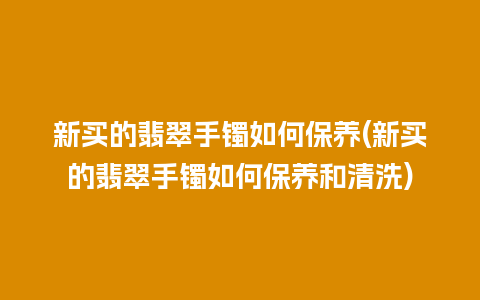 新买的翡翠手镯如何保养(新买的翡翠手镯如何保养和清洗)