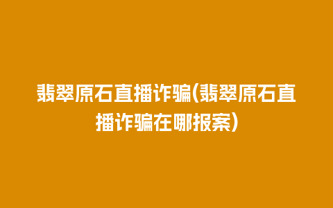 翡翠原石直播诈骗(翡翠原石直播诈骗在哪报案)