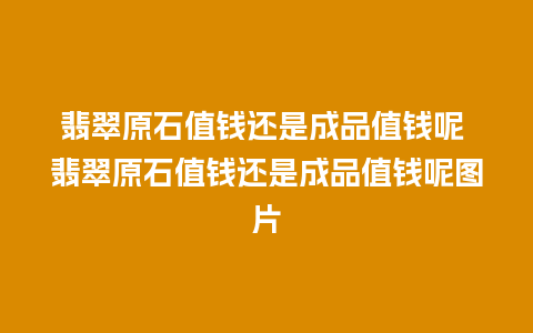 翡翠原石值钱还是成品值钱呢 翡翠原石值钱还是成品值钱呢图片