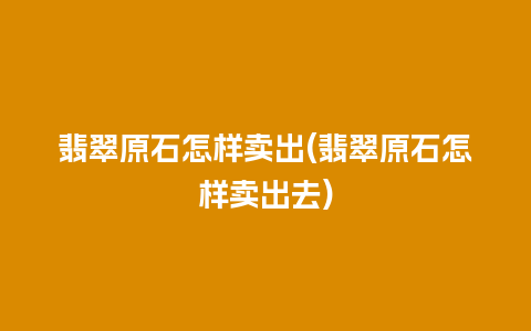 翡翠原石怎样卖出(翡翠原石怎样卖出去)