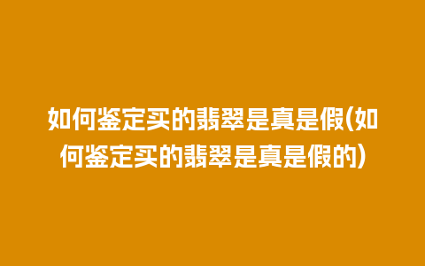 如何鉴定买的翡翠是真是假(如何鉴定买的翡翠是真是假的)