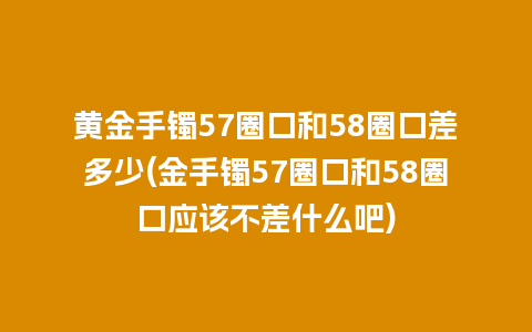 黄金手镯57圈口和58圈口差多少(金手镯57圈口和58圈口应该不差什么吧)