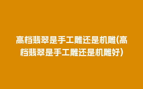 高档翡翠是手工雕还是机雕(高档翡翠是手工雕还是机雕好)