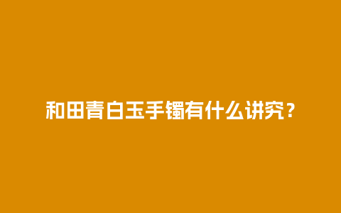 和田青白玉手镯有什么讲究？