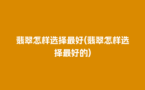 翡翠怎样选择最好(翡翠怎样选择最好的)