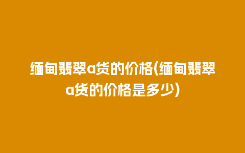 缅甸翡翠a货的价格(缅甸翡翠a货的价格是多少)