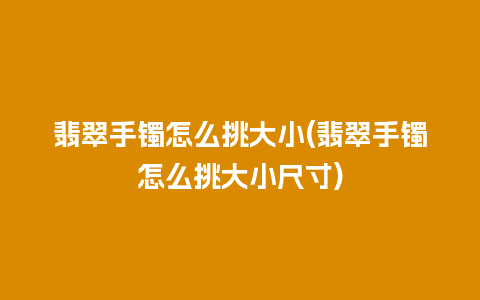 翡翠手镯怎么挑大小(翡翠手镯怎么挑大小尺寸)