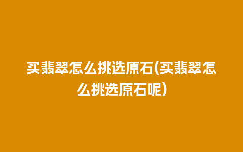 买翡翠怎么挑选原石(买翡翠怎么挑选原石呢)