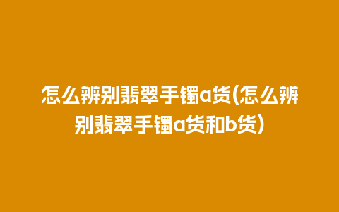 怎么辨别翡翠手镯a货(怎么辨别翡翠手镯a货和b货)