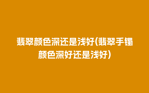 翡翠颜色深还是浅好(翡翠手镯颜色深好还是浅好)